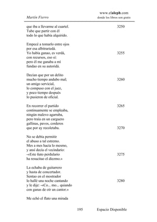 www.elaleph.com
Martín Fierro                            donde los libros son gratis


que iba a llevarme al cuartel.                           3250
Tube que partir con él
todo lo que había alquirido.

Empecé a tomarlo entre ojos
por esa albitrariedá.
Yo había ganao, es verdá,                                3255
con recursos, eso sí:
pero él me ganaba a mí
fundao en su autoridá.

Decían que por un delito
mucho tiempo andubo mal;                                 3260
un amigo servicial,
lo compuso con el juez,
y poco tiempo después
lo pusieron de oficial.

En recorrer el partido                                   3265
continuamente se empleaba,
ningún malevo agarraba,
pero traía en un carguero
gallinas, pavos, corderos
que por ay recoletaba.                                   3270

No se debía permitir
el abuso a tal estremo.
Mes a mes hacía lo mesmo,
y ansí decía el vecindario:
-«Este ñato perdulario                                   3275
ha resucitao el diezmo.»

La echaba de guitarrero
y hasta de concertador.
Sentao en el mostrador
lo hallé una noche cantando                              3280
y le dije: -«Co... mo... quiando
con ganas de oír un cantor.»

Me echó el flato una mirada

                                   195   Espacio Disponible
 