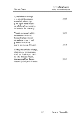 www.elaleph.com
Martín Fierro                          donde los libros son gratis



Ay se enredó la madeja
y su enemistá conmigo;                                 3320
se declaró mi enemigo,
y por aquel cumplimiento
ya sólo buscó un momento
de hacerme dar un castigo.

Yo veía que aquel maldito                              3325
me miraba con rencor,
buscando el caso mejor
de poderme echar el pial;
y no vive más el lial
que lo que quiere el traidor.                          3330

No hay matrero que no caiga,
ni arisco que no se amanse.
Ansí, yo, dende aquel lance
no salía de algún rincón,
tirao como el San Ramón                                3335
después que se pasa el trance.




                                 197   Espacio Disponible
 