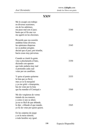 www.elaleph.com
José Hernández                             donde los libros son gratis


                                    XXIV
Me le escapé con trabajo
en diversas ocasiones;
era de los adulones;
me puso mal con el juez;                                   3340
hasta que al fin una vez
me agarró en las eleciones.

Ricuerdo que esa ocasión
andaban listas diversas;
las opiniones dispersas                                    3345
no se podían arreglar;
decían que el juez, por triunfar,
hacía cosas muy perversas.

Cuando se riunió la gente
vino a ploclamarla el ñato,                                3350
diciendo con aparato
que todo andaría muy mal
si pretendía cada cual
votar por un candilato.

Y quiso al punto quitarme                                  3355
la lista que yo llevé;
mas yo se la mesquiné
y ya me gritó: «Anarquista,
has de votar por la lista
que ha mandao el Comiqué.»                                 3360

Me dio vergüenza de verme
tratado de esa manera;
y como si uno se altera
ya no es fácil de que ablande,
le dije: -«Mande el que mande,                             3365
yo he de votar por quien quiera.

En las carpetas de juego
y en la mesa eletoral,
a todo hombre soy igual.

                                     198   Espacio Disponible
 