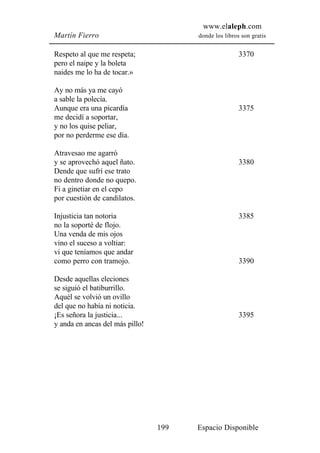 www.elaleph.com
Martín Fierro                          donde los libros son gratis


Respeto al que me respeta;                             3370
pero el naipe y la boleta
naides me lo ha de tocar.»

Ay no más ya me cayó
a sable la polecía.
Aunque era una picardía                                3375
me decidí a soportar,
y no los quise peliar,
por no perderme ese día.

Atravesao me agarró
y se aprovechó aquel ñato.                             3380
Dende que sufrí ese trato
no dentro donde no quepo.
Fi a ginetiar en el cepo
por cuestión de candilatos.

Injusticia tan notoria                                 3385
no la soporté de flojo.
Una venda de mis ojos
vino el suceso a voltiar:
vi que teníamos que andar
como perro con tramojo.                                3390

Desde aquellas eleciones
se siguió el batiburrillo.
Aquél se volvió un ovillo
del que no había ni noticia.
¡Es señora la justicia...                              3395
y anda en ancas del más pillo!




                                 199   Espacio Disponible
 