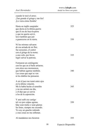 www.elaleph.com
José Hernández                           donde los libros son gratis


cuando le tocó el arreo.
¡Tan grande el gringo y tan feo!
¡Lo viera cómo lloraba!

Hasta un inglés sangiador                                 325
que decía en la última guerra
que él era de Inca-la-perra
y que no quería servir,
tuvo también que juir
a guarecerse en la sierra.                                330

Ni los mirones salvaron
de esa arriada de mi flor;
fue acoyarao, el cantor
con el gringo de la mona;
a uno solo, por favor,                                    335
logró salvar la patrona.

Formaron un contingente
con los que en el baile arriaron;
con otros nos mesturaron,
que habían agarrao también.                               340
Las cosas que aquí se ven
ni los diablos las pensaron.

A mí el juez me tomó entre ojos
en la última votación.
Me le había hecho el remolón                              345
y no me arrimé ese día,
y él dijo que yo servía
a los de la esposición.

Y ansí sufrí ese castigo
tal vez por culpas agenas.                                350
Que sean malas o sean güenas
las listas, siempre me escondo.
Yo soy un gaucho redondo
y esas cosas no me enllenan.

Al mandarnos nos hicieron                                 355

                                    20   Espacio Disponible
 