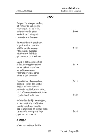 www.elaleph.com
José Hernández                            donde los libros son gratis


                                 XXV
Después de muy pocos días,
tal vez por no dar espera
y que alguno no se fuera,
hicieron citar la gente,                                  3400
pa riunir un contingente
y mandar a la frontera.

Se puso arisco el gauchage;
la gente está acobardada;
salió la partida armada                                   3405
y trujo como perdices
unos cuantos infelices
que entraron en la voltiada.

Decía el ñato con soberbia:
-«Ésta es una gente indina;                               3410
yo los rodié a la sordina,
no pudieron escapar;
y llevaba orden de arriar
todito lo que camina.»

Cuando vino el comendante                                 3415
dijieron: -«Dios nos asista»-
llegó y les clavó la vista;
yo estaba haciéndome el sonzo.
Le echó a cada uno un responso
y ya lo plantó en la lista.                               3420

-«Cuadráte -le dijo a un negro-,
te estás haciendo el chiquito
cuando sos el más maldito
que se encuentra en todo el pago.
Un servicio es el que te hago                             3425
y por eso te remito.»

A OTRO

-«Vos no cuidás tu familia

                                    200   Espacio Disponible
 