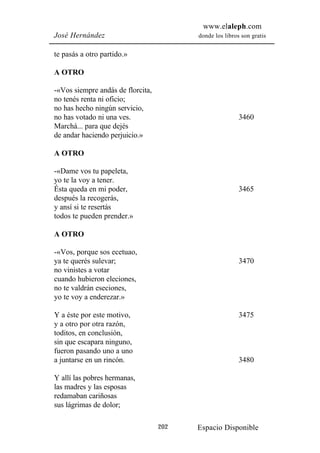 www.elaleph.com
José Hernández                           donde los libros son gratis


te pasás a otro partido.»

A OTRO

-«Vos siempre andás de florcita,
no tenés renta ni oficio;
no has hecho ningún servicio,
no has votado ni una ves.                                3460
Marchá... para que dejés
de andar haciendo perjuicio.»

A OTRO

-«Dame vos tu papeleta,
yo te la voy a tener.
Ésta queda en mi poder,                                  3465
después la recogerás,
y ansí si te resertás
todos te pueden prender.»

A OTRO

-«Vos, porque sos ecetuao,
ya te querés sulevar;                                    3470
no vinistes a votar
cuando hubieron eleciones,
no te valdrán eseciones,
yo te voy a enderezar.»

Y a éste por este motivo,                                3475
y a otro por otra razón,
toditos, en conclusión,
sin que escapara ninguno,
fueron pasando uno a uno
a juntarse en un rincón.                                 3480

Y allí las pobres hermanas,
las madres y las esposas
redamaban cariñosas
sus lágrimas de dolor;

                                   202   Espacio Disponible
 