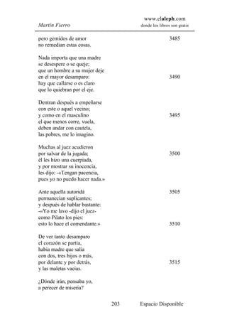 www.elaleph.com
Martín Fierro                         donde los libros son gratis


pero gemidos de amor                                  3485
no remedian estas cosas.

Nada importa que una madre
se desespere o se queje;
que un hombre a su mujer deje
en el mayor desamparo:                                3490
hay que callarse o es claro
que lo quiebran por el eje.

Dentran después a empeñarse
con este o aquel vecino;
y como en el masculino                                3495
el que menos corre, vuela,
deben andar con cautela,
las pobres, me lo imagino.

Muchas al juez acudieron
por salvar de la jugada;                              3500
él les hizo una cuerpiada,
y por mostrar su inocencia,
les dijo: -«Tengan pacencia,
pues yo no puedo hacer nada.»

Ante aquella autoridá                                 3505
permanecían suplicantes;
y después de hablar bastante:
-«Yo me lavo -dijo el juez-
como Pilato los pies:
esto lo hace el comendante.»                          3510

De ver tanto desamparo
el corazón se partía,
había madre que salía
con dos, tres hijos o más,
por delante y por detrás,                             3515
y las maletas vacías.

¿Dónde irán, pensaba yo,
a perecer de miseria?

                                203   Espacio Disponible
 