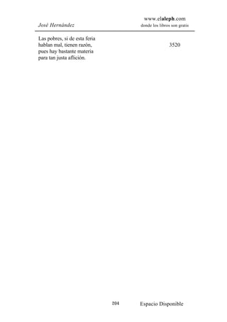 www.elaleph.com
José Hernández                       donde los libros son gratis


Las pobres, si de esta feria
hablan mal, tienen razón,                            3520
pues hay bastante materia
para tan justa aflición.




                               204   Espacio Disponible
 