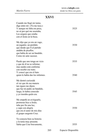 www.elaleph.com
Martín Fierro                             donde los libros son gratis


                                   XXVI
Cuando me llegó mi turno,
dige entre mí: «Ya me toca.»
Y aunque mi falta era poca,                               3525
no sé por qué me asustaba.
Les asiguro que estaba
con el Jesús en la boca.

Me dijo que yo era un vago,
un jugador, un perdido;                                   3530
que dende que fi al partido
andaba de picaflor;
que había de ser un bandido.
Como mi ante sucesor.

Puede que uno tenga un vicio                              3535
y que de él no se reforme;
mas naides está conforme
con recebir ese trato.
Y conocí que era el ñato
quien le había dao los informes.                          3540

Me dentró curiosidá
al ver que de esa manera
tan siguro me dijera
que fue mi padre un bandido,
luego, lo había conocido                                  3545
y yo inoraba quién era.

Me empeñé en aviriguarlo,
promesas hice a Jesús;
tube por fin una luz,
y supe con alegría                                        3550
que era el autor de mis días
el guapo sargento Cruz.

Yo conocía bien su historia
y la tenía muy presente.
Sabía que Cruz bravamente,                                3555

                                    205   Espacio Disponible
 