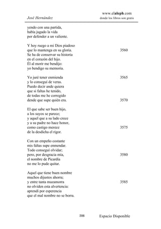 www.elaleph.com
José Hernández                         donde los libros son gratis


yendo con una partida,
había jugado la vida
por defender a un valiente.

Y hoy ruego a mi Dios piadoso
que lo mantenga en su gloria.                          3560
Se ha de conservar su historia
en el corazón del hijo.
Él al morir me bendijo:
yo bendigo su memoria.

Yo juré tener enmienda                                 3565
y lo conseguí de veras.
Puedo decir ande quiera
que si faltas he tenido,
de todas me he corregido
dende que supe quién era.                              3570

El que sabe ser buen hijo,
a los suyos se parece;
y aquel que a su lado crece
y a su padre no hace honor,
como castigo merece                                    3575
de la desdicha el rigor.

Con un empeño costante
mis faltas supe enmendar.
Todo conseguí olvidar;
pero, por desgracia mía,                               3580
el nombre de Picardía
no me lo pude quitar.

Aquel que tiene buen nombre
muchos dijustos ahorra;
y entre tanta mazamorra                                3585
no olviden esta alvertencia:
aprendí por esperencia
que el mal nombre no se borra.




                                 206   Espacio Disponible
 