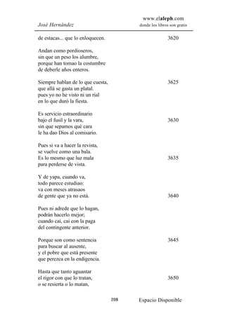 www.elaleph.com
José Hernández                           donde los libros son gratis


de estacas... que lo enloquecen.                         3620

Andan como pordioseros,
sin que un peso los alumbre,
porque han tomao la costumbre
de deberle años enteros.

Siempre hablan de lo que cuesta,                         3625
que allá se gasta un platal.
pues yo no he visto ni un rial
en lo que duró la fiesta.

Es servicio estraordinario
bajo el fusil y la vara,                                 3630
sin que sepamos qué cara
le ha dao Dios al comisario.

Pues si va a hacer la revista,
se vuelve como una bala.
Es lo mesmo que luz mala                                 3635
para perderse de vista.

Y de yapa, cuando va,
todo parece estudiao:
va con meses atrasaos
de gente que ya no está.                                 3640

Pues ni adrede que lo hagan,
podrán hacerlo mejor;
cuando cai, cai con la paga
del contingente anterior.

Porque son como sentencia                                3645
para buscar al ausente,
y el pobre que está presente
que perezca en la endigencia.

Hasta que tanto aguantar
el rigor con que lo tratan,                              3650
o se resierta o lo matan,

                                   208   Espacio Disponible
 