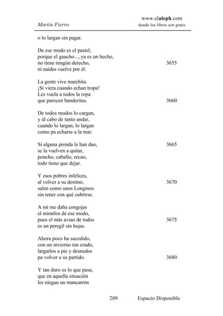 www.elaleph.com
Martín Fierro                           donde los libros son gratis


o lo largan sin pagar.

De ese modo es el pastel,
porque el gaucho..., ya es un hecho,
no tiene ningún derecho,                                3655
ni naides vuelve por él.

La gente vive marchita.
¡Si viera cuando echan tropa!
Les vuela a todos la ropa
que parecen banderitas.                                 3660

De todos modos lo cargan,
y al cabo de tanto andar,
cuando lo largan, lo largan
como pa echarse a la mar.

Si alguna prenda le han dao,                            3665
se la vuelven a quitar,
poncho, caballo, recao,
todo tiene que dejar.

Y esos pobres infelices,
al volver a su destino,                                 3670
salen como unos Longinos
sin tener con qué cubrirse.

A mí me daba congojas
el mirarlos de ese modo,
pues el más aviao de todos                              3675
es un peregil sin hojas.

Ahora poco ha sucedido,
con un invierno tan crudo,
largarlos a pie y desnudos
pa volver a su partido.                                 3680

Y tan duro es lo que pasa,
que en aquella situación
les niegan un mancarrón

                                  209   Espacio Disponible
 
