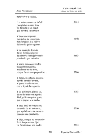 www.elaleph.com
José Hernández                        donde los libros son gratis


para volver a su casa.

¡Lo tratan como a un infiel!                          3685
Completan su sacrificio
no dandolé ni un papel
que acredite su servicio.

Y tiene que regresar
más pobre de lo que jue,                              3690
por supuesto, a la mercé
del que lo quiere agarrar.

Y no averigüe después
de los bienes que dejó:
de hambre, su mujer vendió                            3695
por dos lo que vale diez.

Y como están convenidos
a jugarle manganeta,
a reclamar no se meta,
porque ése es tiempo perdido.                         3700

Y luego, si a alguna estancia
a pedir carne se arrima,
al punto le cain encima
con la ley de la vagancia.

Y ya es tiempo, pienso yo,                            3705
de no dar más contingente.
Si el gobierno quiere gente,
que la pague, y se acabó.

Y saco ansí, en conclusión,
en medio de mi inorancia,                             3710
que aquí el nacer en estancia
es como una maldición.

Y digo, aunque no me cuadre
decir lo que naides dijo:
La Provincia es una madre                             3715

                                210   Espacio Disponible
 