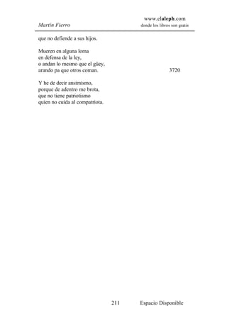 www.elaleph.com
Martín Fierro                          donde los libros son gratis


que no defiende a sus hijos.

Mueren en alguna loma
en defensa de la ley,
o andan lo mesmo que el güey,
arando pa que otros coman.                             3720

Y he de decir ansimismo,
porque de adentro me brota,
que no tiene patriotismo
quien no cuida al compatriota.




                                 211   Espacio Disponible
 