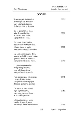 www.elaleph.com
José Hernández                          donde los libros son gratis


                               XXVIII
Se me va por dondequiera                                3725
esta lengua del demonio.
Voy a darles testimonio
de lo que vi en la frontera.

Yo sé que el único modo
a fin de pasarlo bien                                   3730
es decir a todo amén
y jugarle risa a todo.

El que no tiene colchón,
en cualquier parte se tiende.
El gato busca el jogón                                  3735
y ése es mozo que lo entiende.

De aquí comprenderse debe,
aunque yo hable de este modo,
que uno busca su acomodo
siempre lo mejor que puede.                             3740

Lo pasaba como todos
este pobre penitente,
pero salí de asistente
y mejoré en cierto modo.

Pues aunque esas privaciones                            3745
causen desesperación,
siempre es mejor el jogón
de aquel que carga galones.

De entonces en adelante
algo logré mejorar,                                     3750
pues supe hacerme lugar
al lado del ayudante.

Él se daba muchos aires;
pasaba siempre leyendo;
decían que estaba aprendiendo                           3755

                                 212    Espacio Disponible
 
