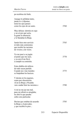 www.elaleph.com
Martín Fierro                           donde los libros son gratis


pa recebirse de fraile.

Aunque lo pifiaban tanto,
jamás lo vi dijustao;
tenía los ojos paraos
como los ojos de un santo.                              3760

Muy delicao -dormía en cuja-
y no sé por qué sería,
la gente lo aborrecía
y le llamaban la Bruja.

Jamás hizo otro servicio                                3765
ni tubo más comisiones
que recebir las raciones
de víveres y de vicios.

Yo me pasé a su jogón
al punto que me sacó,                                   3770
y ya con él me llevó
a cumplir su comisión.

Estos diablos de milicos
de todo sacan partido.
Cuando nos vían riunidos                                3775
se limpiaban los hocicos.

Y decían en los jogones,
como por chocarrería:
«Con la Bruja y Picardía
van a andar bien las raciones.»                         3780

A mí no me jue tan mal,
pues mi oficial se arreglaba;
les diré lo que pasaba
sobre este particular.

Decían que estaban de acuerdo                           3785
la Bruja y el provedor,
y que recebía lo pior...

                                  213   Espacio Disponible
 