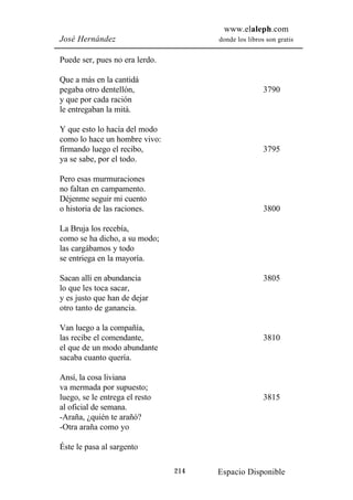 www.elaleph.com
José Hernández                        donde los libros son gratis


Puede ser, pues no era lerdo.

Que a más en la cantidá
pegaba otro dentellón,                                3790
y que por cada ración
le entregaban la mitá.

Y que esto lo hacía del modo
como lo hace un hombre vivo:
firmando luego el recibo,                             3795
ya se sabe, por el todo.

Pero esas murmuraciones
no faltan en campamento.
Déjenme seguir mi cuento
o historia de las raciones.                           3800

La Bruja los recebía,
como se ha dicho, a su modo;
las cargábamos y todo
se entriega en la mayoría.

Sacan allí en abundancia                              3805
lo que les toca sacar,
y es justo que han de dejar
otro tanto de ganancia.

Van luego a la compañía,
las recibe el comendante,                             3810
el que de un modo abundante
sacaba cuanto quería.

Ansí, la cosa liviana
va mermada por supuesto;
luego, se le entrega el resto                         3815
al oficial de semana.
-Araña, ¿quién te arañó?
-Otra araña como yo

Éste le pasa al sargento

                                214   Espacio Disponible
 