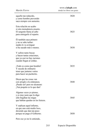 www.elaleph.com
Martín Fierro                             donde los libros son gratis


aquello tan reducido,                                     3820
y como hombre prevenido
saca siempre con aumento.

Esta relación no acabo
si otra menudencia ensarto.
El sargento llama al cabo                                 3825
para entregarle el reparto.

Él también saca primero
y no se sabe turbar:
naides le va aviriguar
si ha sacado más o menos.                                 3830

Y sufren tanto bocao
y hacen tantas estaciones,
que ya casi no hay raciones
cuando llegan al soldao.

¡Todo es como pan bendito!                                3835
Y sucede de ordinario
tener que juntarse varios
para hacer un pucherito.

Dicen que las cosas van
con arreglo a la ordenanza.                               3840
¡Puede ser! pero no alcanzan:
¡Tan poquito es lo que dan!

Algunas veces yo pienso,
y es muy justo que lo diga:
sólo llegaban las migas                                   3845
que habían quedao en los lienzos.

Y esplican aquel infierno,
en que uno está medio loco,
diciendo que dan tan poco
porque no paga el Gobierno.                               3850

Pero eso yo no lo entiendo,

                                    215   Espacio Disponible
 