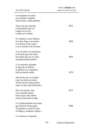 www.elaleph.com
José Hernández                         donde los libros son gratis


ni aviriguarlo me meto;
soy inorante completo;
nada olvido y nada apriendo.

Tiene uno que soportar                                 3855
el tratamiento más vil:
a palos en lo civil,
a sable en lo militar.

El vistuario es otro infierno:
si lo dan, llega a sus manos                           3860
en invierno el de verano
y en el verano el de invierno.

Y yo el motivo no encuentro
ni la razón que esto tiene;
mas dicen que eso ya viene                             3865
arreglado dende adentro.

Y es necesario aguantar
el rigor de su destino:
el gaucho no es argentino
sinó pa hacerlo matar.                                 3870

Ansí ha de ser, no lo dudo,
y por eso decía un tonto:
«Si los han de matar pronto,
mejor es que estén desnudos.»

Pues esa miseria vieja                                 3875
no se remedia jamás;
todo el que viene detrás
como la encuentra la deja.

Y se hallan hombres tan malos
que dicen de buena gana:                               3880
«El gaucho es como la lana:
se limpia y compone a palos.»

Y es forzoso el soportar

                                 216   Espacio Disponible
 
