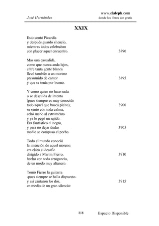 www.elaleph.com
José Hernández                            donde los libros son gratis


                                XXIX
Esto contó Picardía
y después guardó silencio,
mientras todos celebraban
con placer aquel encuentro.                               3890

Mas una casualidá,
como que nunca anda lejos,
entre tanta gente blanca
llevó también a un moreno
presumido de cantor                                       3895
y que se tenía por bueno.

Y como quien no hace nada
o se descuida de intento
(pues siempre es muy conocido
todo aquel que busca pleito),                             3900
se sentó con toda calma,
echó mano al estrumento
y ya le pegó un rajido.
Era fantástico el negro,
y para no dejar dudas                                     3905
medio se compuso el pecho.

Todo el mundo conoció
la intención de aquel moreno:
era claro el desafío
dirigido a Martín Fierro,                                 3910
hecho con toda arrogancia,
de un modo muy altanero.

Tomó Fierro la guitarra
-pues siempre se halla dispuesto-
y así cantaron los dos,                                   3915
en medio de un gran silencio:




                                    218   Espacio Disponible
 