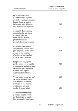 www.elaleph.com
José Hernández                        donde los libros son gratis



En la lista de la tarde
el jefe nos cantó el punto,
diciendo: -«Quinientos juntos
llevará el que se resierte;
lo haremos pitar del juerte;                           395
más bien dése por dijunto».

A naides le dieron armas,
pues toditas las que había
el coronel las tenía,
sigún dijo esa ocasión,                                400
pa repartirlas el día
en que hubiera una invasión.

Al principio nos dejaron
de haraganes, criando sebo;
pero después... no me atrevo                           405
a decir lo que pasaba...
¡Barajo!... si nos trataban
como se trata a malevos.

Porque todo era jugarle
por los lomos con la espada,                           410
y aunque usté no hiciera nada,
lo mesmito que en Palermo,
le daban cada cepiada
que lo dejaban enfermo.

Y ¡qué indios ni qué servicio!                         415
¡Si allí no había ni cuartel!
Nos mandaba el coronel
a trabajar en sus chacras,
y dejábamos las vacas
que las llevara el infiel.                             420

Yo primero sembré trigo
y después hice un corral;
corté adobe pa un tapial,
hice un quincho, corté paja...

                                 22   Espacio Disponible
 
