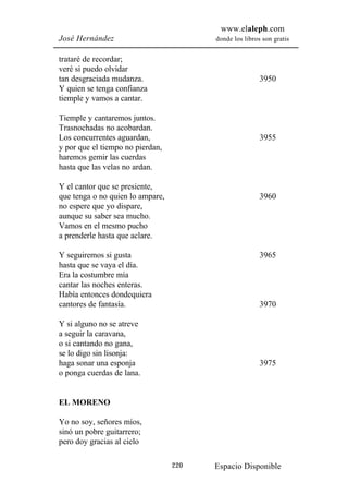 www.elaleph.com
José Hernández                          donde los libros son gratis


trataré de recordar;
veré si puedo olvidar
tan desgraciada mudanza.                                3950
Y quien se tenga confianza
tiemple y vamos a cantar.

Tiemple y cantaremos juntos.
Trasnochadas no acobardan.
Los concurrentes aguardan,                              3955
y por que el tiempo no pierdan,
haremos gemir las cuerdas
hasta que las velas no ardan.

Y el cantor que se presiente,
que tenga o no quien lo ampare,                         3960
no espere que yo dispare,
aunque su saber sea mucho.
Vamos en el mesmo pucho
a prenderle hasta que aclare.

Y seguiremos si gusta                                   3965
hasta que se vaya el día.
Era la costumbre mía
cantar las noches enteras.
Había entonces dondequiera
cantores de fantasía.                                   3970

Y si alguno no se atreve
a seguir la caravana,
o si cantando no gana,
se lo digo sin lisonja:
haga sonar una esponja                                  3975
o ponga cuerdas de lana.


EL MORENO

Yo no soy, señores míos,
sinó un pobre guitarrero;
pero doy gracias al cielo

                                  220   Espacio Disponible
 