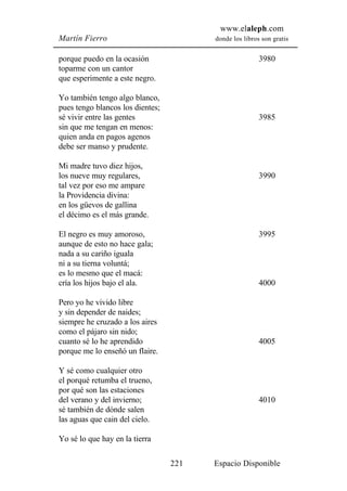www.elaleph.com
Martín Fierro                           donde los libros son gratis


porque puedo en la ocasión                              3980
toparme con un cantor
que esperimente a este negro.

Yo también tengo algo blanco,
pues tengo blancos los dientes;
sé vivir entre las gentes                               3985
sin que me tengan en menos:
quien anda en pagos agenos
debe ser manso y prudente.

Mi madre tuvo diez hijos,
los nueve muy regulares,                                3990
tal vez por eso me ampare
la Providencia divina:
en los güevos de gallina
el décimo es el más grande.

El negro es muy amoroso,                                3995
aunque de esto no hace gala;
nada a su cariño iguala
ni a su tierna voluntá;
es lo mesmo que el macá:
cría los hijos bajo el ala.                             4000

Pero yo he vivido libre
y sin depender de naides;
siempre he cruzado a los aires
como el pájaro sin nido;
cuanto sé lo he aprendido                               4005
porque me lo enseñó un flaire.

Y sé como cualquier otro
el porqué retumba el trueno,
por qué son las estaciones
del verano y del invierno;                              4010
sé también de dónde salen
las aguas que cain del cielo.

Yo sé lo que hay en la tierra

                                  221   Espacio Disponible
 