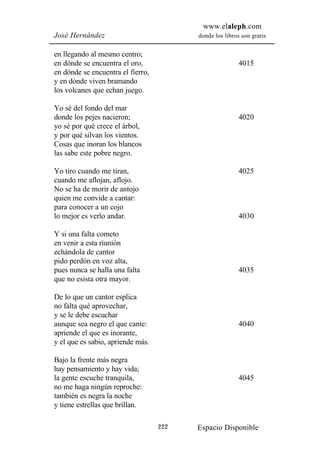 www.elaleph.com
José Hernández                           donde los libros son gratis


en llegando al mesmo centro;
en dónde se encuentra el oro,                            4015
en dónde se encuentra el fierro,
y en dónde viven bramando
los volcanes que echan juego.

Yo sé del fondo del mar
donde los pejes nacieron;                                4020
yo sé por qué crece el árbol,
y por qué silvan los vientos.
Cosas que inoran los blancos
las sabe este pobre negro.

Yo tiro cuando me tiran,                                 4025
cuando me aflojan, aflojo.
No se ha de morir de antojo
quien me convide a cantar:
para conocer a un cojo
lo mejor es verlo andar.                                 4030

Y si una falta cometo
en venir a esta riunión
echándola de cantor
pido perdón en voz alta,
pues nunca se halla una falta                            4035
que no esista otra mayor.

De lo que un cantor esplica
no falta qué aprovechar,
y se le debe escuchar
aunque sea negro el que cante:                           4040
apriende el que es inorante,
y el que es sabio, apriende más.

Bajo la frente más negra
hay pensamiento y hay vida;
la gente escuche tranquila,                              4045
no me haga ningún reproche:
también es negra la noche
y tiene estrellas que brillan.

                                   222   Espacio Disponible
 