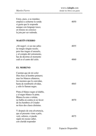 www.elaleph.com
Martín Fierro                            donde los libros son gratis



Estoy, pues, a su mandao;
empiece a echarme la sonda                               4050
si gusta que le responda
aunque con lenguaje tosco;
en leturas no conozco
la jota por ser redonda.


MARTÍN FIERRO

¡Ah negro!, si sos tan sabio                             4055
no tengás ningún recelo;
pero has tragao el anzuelo,
y al compás del estrumento,
has de decirme al momento
cuál es el canto del cielo.                              4060


EL MORENO

Cuentan que de mi color
Dios hizo al hombre primero;
mas los blancos altaneros,
los mesmos que lo convidan,
hasta de nombrarlo olvidan,                              4065
y sólo lo llaman negro.

Pinta el blanco negro al diablo,
y el negro blanco lo pinta.
Blanca la cara o retinta,
no habla en contra ni en favor:                          4070
de los hombres el Criador
no hizo dos clases distintas.

Y después de esta alvertencia,
que al presente viene a pelo,
veré, señores, si puedo                                  4075
sigún mi escaso saber,
con claridá responder

                                   223   Espacio Disponible
 