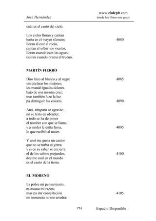 www.elaleph.com
José Hernández                         donde los libros son gratis


cuál es el canto del cielo.

Los cielos lloran y cantan
hasta en el mayor silencio;                            4080
lloran al cair el rocío,
cantan al silbar los vientos,
lloran cuando cain las aguas,
cantan cuando brama el trueno.


MARTÍN FIERRO

Dios hizo al blanco y al negro                         4085
sin declarar los mejores;
les mandó iguales dolores
bajo de una mesma cruz;
mas también hizo la luz
pa distinguir los colores.                             4090

Ansí, ninguno se agravie;
no se trata de ofender;
a todo se ha de poner
el nombre con que se llama,
y a naides le quita fama,                              4095
lo que recibió al nacer.

Y ansí me gusta un cantor
que no se turba ni yerra;
y si en su saber se encierra
el de los sabios projundos,                            4100
decíme cuál en el mundo
es el canto de la tierra.


EL MORENO

Es pobre mi pensamiento,
es escasa mi razón;
mas pa dar contestación                                4105
mi inorancia no me arredra:

                                 224   Espacio Disponible
 