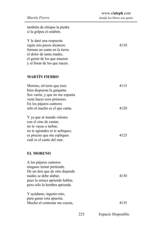 www.elaleph.com
Martín Fierro                           donde los libros son gratis


también da chispas la piedra
si la golpea el eslabón.

Y le daré una respuesta
sigún mis pocos alcances:                               4110
forman un canto en la tierra
el dolor de tanta madre,
el gemir de los que mueren
y el llorar de los que nacen.


MARTÍN FIERRO

Moreno, alvierto que trais                              4115
bien dispuesta la garganta.
Sos varón, y que no me espanta
verte hacer esos primores.
En los pájaros cantores
sólo el macho es el que canta.                          4120

Y ya que al mundo vinistes
con el sino de cantar,
no te vayas a turbar,
no te agrandes ni te achiques;
es preciso que me espliques                             4125
cuál es el canto del mar.


EL MORENO

A los pájaros cantores
ninguno imitar pretiende.
De un don que de otro depende
naides se debe alabar,                                  4130
pues la urraca apriende hablar,
pero sólo la hembra apriende.

Y ayúdame, ingenio mío,
para ganar esta apuesta.
Mucho el contestar me cuesta,                           4135

                                  225   Espacio Disponible
 