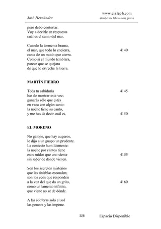www.elaleph.com
José Hernández                          donde los libros son gratis


pero debo contestar.
Voy a decirle en respuesta
cuál es el canto del mar.

Cuando la tormenta brama,
el mar, que todo lo encierra,                           4140
canta de un modo que aterra.
Como si el mundo temblara,
parece que se quejara
de que lo estreche la tierra.


MARTÍN FIERRO

Toda tu sabiduría                                       4145
has de mostrar esta vez;
ganarás sólo que estés
en vaca con algún santo:
la noche tiene su canto,
y me has de decir cuál es.                              4150


EL MORENO

No galope, que hay augeros,
le dijo a un guapo un prudente.
Le contesto humildemente:
la noche por cantos tiene
esos ruidos que uno siente                              4155
sin saber de dónde vienen.

Son los secretos misterios
que las tinieblas esconden;
son los ecos que responden
a la voz del que da un grito,                           4160
como un lamento infinito,
que viene no sé de dónde.

A las sombras sólo el sol
las penetra y las impone.

                                  226   Espacio Disponible
 