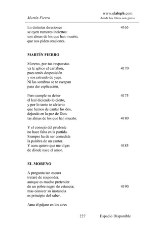 www.elaleph.com
Martín Fierro                            donde los libros son gratis


En distintas direciones                                  4165
se oyen rumores inciertos:
son almas de los que han muerto,
que nos piden oraciones.


MARTÍN FIERRO

Moreno, por tus respuestas
ya te aplico el cartabón,                                4170
pues tenés desposición
y sos estruido de yapa.
Ni las sombras se te escapan
para dar esplicación.

Pero cumple su deber                                     4175
el leal diciendo lo cierto,
y por lo tanto te alvierto
que hemos de cantar los dos,
dejando en la paz de Dios
las almas de los que han muerto.                         4180

Y el consejo del prudente
no hace falta en la partida.
Siempre ha de ser comedida
la palabra de un cantor.
Y aura quiero que me digas                               4185
de dónde nace el amor.


EL MORENO

A pregunta tan escura
trataré de responder,
aunque es mucho pretender
de un pobre negro de estancia;                           4190
mas conocer su inorancia
es principio del saber.

Ama el pájaro en los aires

                                   227   Espacio Disponible
 