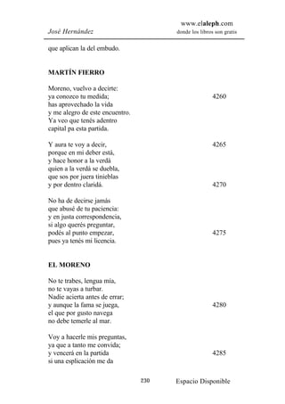 www.elaleph.com
José Hernández                         donde los libros son gratis


que aplican la del embudo.


MARTÍN FIERRO

Moreno, vuelvo a decirte:
ya conozco tu medida;                                  4260
has aprovechado la vida
y me alegro de este encuentro.
Ya veo que tenés adentro
capital pa esta partida.

Y aura te voy a decir,                                 4265
porque en mi deber está,
y hace honor a la verdá
quien a la verdá se duebla,
que sos por juera tinieblas
y por dentro claridá.                                  4270

No ha de decirse jamás
que abusé de tu paciencia:
y en justa correspondencia,
si algo querés preguntar,
podés al punto empezar,                                4275
pues ya tenés mi licencia.


EL MORENO

No te trabes, lengua mía,
no te vayas a turbar.
Nadie acierta antes de errar;
y aunque la fama se juega,                             4280
el que por gusto navega
no debe temerle al mar.

Voy a hacerle mis preguntas,
ya que a tanto me convida;
y vencerá en la partida                                4285
si una esplicación me da

                                 230   Espacio Disponible
 