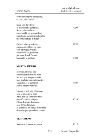 www.elaleph.com
Martín Fierro                           donde los libros son gratis


sobre el tiempo y la medida,
el peso y la cantidá.

Suya será la vitoria
si es que sabe contestar.                               4290
Se lo debo declarar
con claridá, no se asombre,
pues hasta aura ningún hombre
me lo ha sabido esplicar.

Quiero saber y lo inoro,                                4295
pues en mis libros no está,
y su respuesta vendrá
a servirme de gobierno:
para qué fin el Eterno
ha criado la cantidá.                                   4300


MARTÍN FIERRO

Moreno, te dejas cair
como carancho en su nido.
Ya veo que sos prevenido,
mas también estoy dispuesto.
Veremos si te contesto                                  4305
y si te das por vencido.

Uno es el sol, uno el mundo,
sola y única es la luna.
Ansí, han de saber que Dios
no crió cantidá ninguna.                                4310
El ser de todos los seres
sólo formó la unidá;
lo demás lo ha criado el hombre
después que aprendió a contar.


EL MORENO

Veremos si a otra pregunta                              4315

                                  231   Espacio Disponible
 