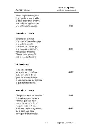 www.elaleph.com
José Hernández                         donde los libros son gratis


da una respuesta cumplida:
el ser que ha criado la vida
lo ha de tener en su archivo,
mas yo ignoro qué motivo
tuvo al formar la medida.                              4320


MARTÍN FIERRO

Escuchá con atención
lo que en mi inorancia arguyo:
la medida la inventó
el hombre para bien suyo.
Y la razón no te asombre,                              4325
pues es fácil presumir:
Dios no tenía que medir
sinó la vida del hombre.


EL MORENO

Si no falla su saber
por vencedor lo confieso.                              4330
Debe aprender todo eso
quien a cantar se dedique.
Y aura quiero que me esplique
lo que significa el peso.


MARTÍN FIERRO

Dios guarda entre sus secretos                         4335
el secreto que eso encierra,
y mandó que todo peso
cayera siempre a la tierra;
y sigún compriendo yo,
dende que hay bienes y males,                          4340
fue el peso para pesar
las culpas de los mortales.



                                 232   Espacio Disponible
 