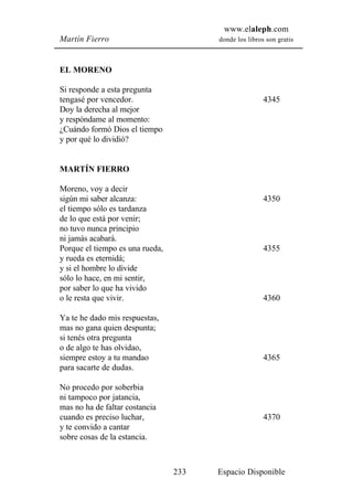 www.elaleph.com
Martín Fierro                          donde los libros son gratis



EL MORENO

Si responde a esta pregunta
tengasé por vencedor.                                  4345
Doy la derecha al mejor
y respóndame al momento:
¿Cuándo formó Dios el tiempo
y por qué lo dividió?


MARTÍN FIERRO

Moreno, voy a decir
sigún mi saber alcanza:                                4350
el tiempo sólo es tardanza
de lo que está por venir;
no tuvo nunca principio
ni jamás acabará.
Porque el tiempo es una rueda,                         4355
y rueda es eternidá;
y si el hombre lo divide
sólo lo hace, en mi sentir,
por saber lo que ha vivido
o le resta que vivir.                                  4360

Ya te he dado mis respuestas,
mas no gana quien despunta;
si tenés otra pregunta
o de algo te has olvidao,
siempre estoy a tu mandao                              4365
para sacarte de dudas.

No procedo por soberbia
ni tampoco por jatancia,
mas no ha de faltar costancia
cuando es preciso luchar,                              4370
y te convido a cantar
sobre cosas de la estancia.



                                 233   Espacio Disponible
 