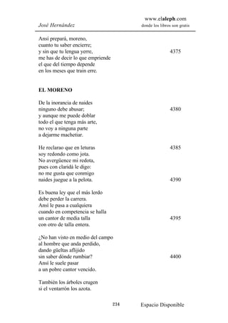 www.elaleph.com
José Hernández                           donde los libros son gratis


Ansí prepará, moreno,
cuanto tu saber encierre;
y sin que tu lengua yerre,                               4375
me has de decir lo que empriende
el que del tiempo depende
en los meses que train erre.


EL MORENO

De la inorancia de naides
ninguno debe abusar;                                     4380
y aunque me puede doblar
todo el que tenga más arte,
no voy a ninguna parte
a dejarme machetiar.

He reclarao que en leturas                               4385
soy redondo como jota.
No avergüence mi redota,
pues con claridá le digo:
no me gusta que conmigo
naides juegue a la pelota.                               4390

Es buena ley que el más lerdo
debe perder la carrera.
Ansí le pasa a cualquiera
cuando en competencia se halla
un cantor de media talla                                 4395
con otro de talla entera.

¿No han visto en medio del campo
al hombre que anda perdido,
dando güeltas aflijido
sin saber dónde rumbiar?                                 4400
Ansí le suele pasar
a un pobre cantor vencido.

También los árboles crugen
si el ventarrón los azota.

                                   234   Espacio Disponible
 