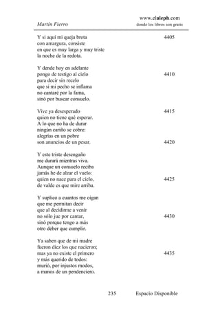 www.elaleph.com
Martín Fierro                            donde los libros son gratis


Y si aquí mi queja brota                                 4405
con amargura, consiste
en que es muy larga y muy triste
la noche de la redota.

Y dende hoy en adelante
pongo de testigo al cielo                                4410
para decir sin recelo
que si mi pecho se inflama
no cantaré por la fama,
sinó por buscar consuelo.

Vive ya desesperado                                      4415
quien no tiene qué esperar.
A lo que no ha de durar
ningún cariño se cobre:
alegrías en un pobre
son anuncios de un pesar.                                4420

Y este triste desengaño
me durará mientras viva.
Aunque un consuelo reciba
jamás he de alzar el vuelo:
quien no nace para el cielo,                             4425
de valde es que mire arriba.

Y suplico a cuantos me oigan
que me permitan decir
que al decidirme a venir
no sólo jue por cantar,                                  4430
sinó porque tengo a más
otro deber que cumplir.

Ya saben que de mi madre
fueron diez los que nacieron;
mas ya no existe el primero                              4435
y más querido de todos:
murió, por injustos modos,
a manos de un pendenciero.



                                   235   Espacio Disponible
 