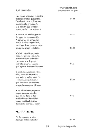 www.elaleph.com
José Hernández                         donde los libros son gratis


Los nueve hermanos restantes
como güérfanos quedamos.                               4440
Dende entonces lo lloramos
sin consuelo, creanmeló,
y al hombre que lo mató,
nunca jamás lo encontramos.

Y queden en paz los güesos                             4445
de aquel hermano querido.
A moverlos no he venido;
mas si el caso se presienta,
espero en Dios que esta cuenta
se arregle como es debido.                             4450

Y si otra ocasión payamos
para que esto se complete,
por mucho que lo respete
cantaremos, si le gusta,
sobre las muertes injustas                             4455
que algunos hombres cometen.

Y aquí, pues, señores míos,
diré, como en despedida,
que todavía andan con vida
los hermanos del dijunto,                              4460
que recuerdan este asunto
y aquella muerte no olvidan.

Y es misterio tan projundo
lo que está por suceder,
que no me debo meter                                   4465
a echarla aquí de adivino:
lo que decida el destino
después lo habrán de saber.


MARTÍN FIERRO

Al fin cerrastes el pico
después de tanto charlar,                              4470

                                 236   Espacio Disponible
 