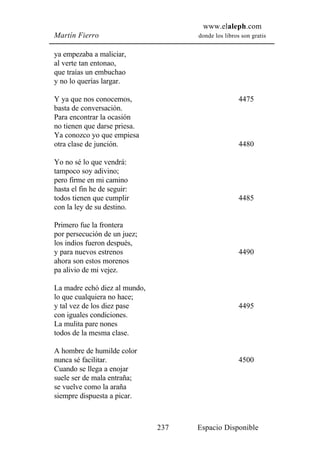 www.elaleph.com
Martín Fierro                        donde los libros son gratis


ya empezaba a maliciar,
al verte tan entonao,
que traías un embuchao
y no lo querías largar.

Y ya que nos conocemos,                              4475
basta de conversación.
Para encontrar la ocasión
no tienen que darse priesa.
Ya conozco yo que empiesa
otra clase de junción.                               4480

Yo no sé lo que vendrá:
tampoco soy adivino;
pero firme en mi camino
hasta el fin he de seguir:
todos tienen que cumplir                             4485
con la ley de su destino.

Primero fue la frontera
por persecución de un juez;
los indios fueron después,
y para nuevos estrenos                               4490
ahora son estos morenos
pa alivio de mi vejez.

La madre echó diez al mundo,
lo que cualquiera no hace;
y tal vez de los diez pase                           4495
con iguales condiciones.
La mulita pare nones
todos de la mesma clase.

A hombre de humilde color
nunca sé facilitar.                                  4500
Cuando se llega a enojar
suele ser de mala entraña;
se vuelve como la araña
siempre dispuesta a picar.



                               237   Espacio Disponible
 
