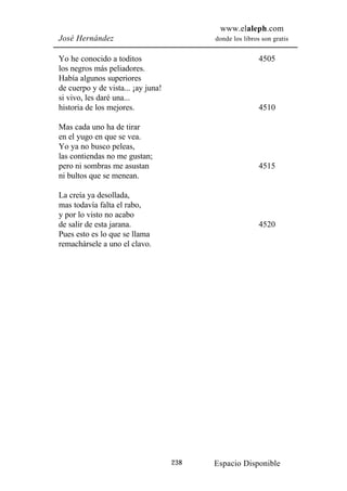 www.elaleph.com
José Hernández                            donde los libros son gratis


Yo he conocido a toditos                                  4505
los negros más peliadores.
Había algunos superiores
de cuerpo y de vista... ¡ay juna!
si vivo, les daré una...
historia de los mejores.                                  4510

Mas cada uno ha de tirar
en el yugo en que se vea.
Yo ya no busco peleas,
las contiendas no me gustan;
pero ni sombras me asustan                                4515
ni bultos que se menean.

La creía ya desollada,
mas todavía falta el rabo,
y por lo visto no acabo
de salir de esta jarana.                                  4520
Pues esto es lo que se llama
remachársele a uno el clavo.




                                    238   Espacio Disponible
 