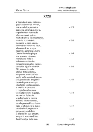 www.elaleph.com
Martín Fierro                          donde los libros son gratis


                             XXXI
Y después de estas palabras,
que ya la intención revelan,
procurando los presentes                               4525
que no se armara pendencia,
se pusieron de por medio
y la cosa quedó quieta.
Martín Fierro y sus muchachos,
evitando la contienda,                                 4530
montaron y, paso a paso,
como el que miedo no lleva,
a la costa de un arroyo
llegaron a echar pie a tierra.
Desensillaron los pingos                               4535
y se sentaron en rueda,
refiriéndose entre sí
infinitas menudencias:
porque tiene muchos cuentos
y muchos hijos la ausencia.                            4540
Allí pasaron la noche
a la luz de las estrellas,
porque ése es un cortinao
que lo halla uno dondequiera,
y el gaucho sabe arreglarse                            4545
como ninguno se arregla.
El colchón son las caronas,
el lomillo es cabecera,
el coginillo es blandura,
y con el poncho o la gerga,                            4550
para salvar del rocío,
se cubre hasta la cabeza.
Tiene su cuchillo al lado,
pues la precaución es buena;
freno y rebenque a la mano,                            4555
y teniendo el pingo cerca,
que pa asigurarlo bien
la argolla del lazo entierra,
aunque el atar con el lazo
da del hombre mala idea,                               4560

                                 239   Espacio Disponible
 