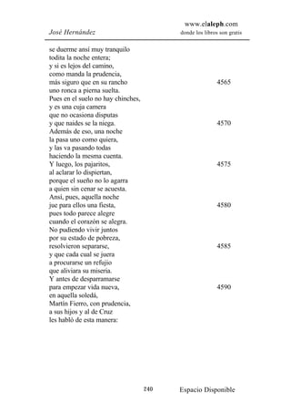 www.elaleph.com
José Hernández                            donde los libros son gratis


se duerme ansí muy tranquilo
todita la noche entera;
y si es lejos del camino,
como manda la prudencia,
más siguro que en su rancho                               4565
uno ronca a pierna suelta.
Pues en el suelo no hay chinches,
y es una cuja camera
que no ocasiona disputas
y que naides se la niega.                                 4570
Además de eso, una noche
la pasa uno como quiera,
y las va pasando todas
haciendo la mesma cuenta.
Y luego, los pajaritos,                                   4575
al aclarar lo dispiertan,
porque el sueño no lo agarra
a quien sin cenar se acuesta.
Ansí, pues, aquella noche
jue para ellos una fiesta,                                4580
pues todo parece alegre
cuando el corazón se alegra.
No pudiendo vivir juntos
por su estado de pobreza,
resolvieron separarse,                                    4585
y que cada cual se juera
a procurarse un refujio
que aliviara su miseria.
Y antes de desparramarse
para empezar vida nueva,                                  4590
en aquella soledá,
Martín Fierro, con prudencia,
a sus hijos y al de Cruz
les habló de esta manera:




                                    240   Espacio Disponible
 