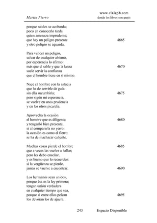 www.elaleph.com
Martín Fierro                            donde los libros son gratis


porque naides se acobarda;
poco en conocerlo tarda
quien amenaza imprudente;
que hay un peligro presente                              4665
y otro peligro se aguarda.

Para vencer un peligro,
salvar de cualquier abismo,
por esperencia lo afirmo:
más que el sable y que la lanza                          4670
suele servir la confianza
que el hombre tiene en sí mismo.

Nace el hombre con la astucia
que ha de servirle de guía;
sin ella sucumbiría;                                     4675
pero sigún mi esperencia,
se vuelve en unos prudencia
y en los otros picardía.

Aprovecha la ocasión
el hombre que es diligente;                              4680
y tenganló bien presente,
si al compararla no yerro:
la ocasión es como el fierro:
se ha de machacar caliente.

Muchas cosas pierde el hombre                            4685
que a veces las vuelve a hallar;
pero les debo enseñar,
y es bueno que lo recuerden:
si la vergüenza se pierde,
jamás se vuelve a encontrar.                             4690

Los hermanos sean unidos,
porque ésa es la ley primera;
tengan unión verdadera
en cualquier tiempo que sea,
porque si entre ellos pelean                             4695
los devoran los de ajuera.

                                   243   Espacio Disponible
 