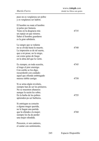www.elaleph.com
Martín Fierro                            donde los libros son gratis


pues no es vergüenza ser pobre
y es vergüenza ser ladrón.

El hombre no mate al hombre
ni pelee por fantasía.
Tiene en la desgracia mía                                4735
un espejo en que mirarse.
Saber el hombre guardarse
es la gran sabiduría.

La sangre que se redama
no se olvida hasta la muerte.                            4740
La impresión es de tal suerte,
que a mi pesar, no lo niego,
cai como gotas de fuego
en la alma del que la vierte.

Es siempre, en toda ocasión,                             4745
el trago el pior enemigo.
Con cariño se los digo,
recuerdenló con cuidado:
aquel que ofiende embriagado
merece doble castigo.                                    4750

Si se arma algún revolutis,
siempre han de ser los primeros.
No se muestren altaneros
aunque la razón les sobre.
En la barba de los pobres                                4755
aprienden pa ser barberos.

Si entriegan su corazón
a alguna muger querida,
no le hagan una partida
que la ofienda a la mujer;                               4760
siempre los ha de perder
una mujer ofendida.

Procuren, si son cantores,
el cantar con sentimiento,

                                   245   Espacio Disponible
 