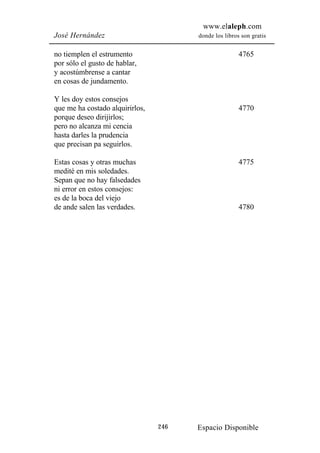 www.elaleph.com
José Hernández                         donde los libros son gratis


no tiemplen el estrumento                              4765
por sólo el gusto de hablar,
y acostúmbrense a cantar
en cosas de jundamento.

Y les doy estos consejos
que me ha costado alquirirlos,                         4770
porque deseo dirijirlos;
pero no alcanza mi cencia
hasta darles la prudencia
que precisan pa seguirlos.

Estas cosas y otras muchas                             4775
medité en mis soledades.
Sepan que no hay falsedades
ni error en estos consejos:
es de la boca del viejo
de ande salen las verdades.                            4780




                                 246   Espacio Disponible
 