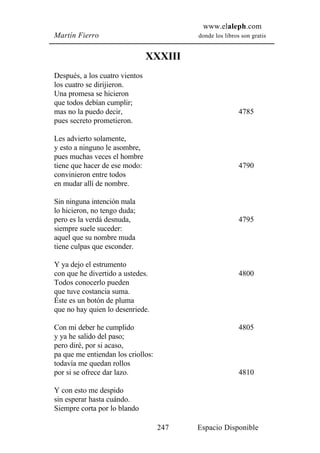 www.elaleph.com
Martín Fierro                             donde los libros son gratis


                                XXXIII
Después, a los cuatro vientos
los cuatro se dirijieron.
Una promesa se hicieron
que todos debían cumplir;
mas no la puedo decir,                                    4785
pues secreto prometieron.

Les advierto solamente,
y esto a ninguno le asombre,
pues muchas veces el hombre
tiene que hacer de ese modo:                              4790
convinieron entre todos
en mudar allí de nombre.

Sin ninguna intención mala
lo hicieron, no tengo duda;
pero es la verdá desnuda,                                 4795
siempre suele suceder:
aquel que su nombre muda
tiene culpas que esconder.

Y ya dejo el estrumento
con que he divertido a ustedes.                           4800
Todos conocerlo pueden
que tuve costancia suma.
Éste es un botón de pluma
que no hay quien lo desenriede.

Con mi deber he cumplido                                  4805
y ya he salido del paso;
pero diré, por si acaso,
pa que me entiendan los criollos:
todavía me quedan rollos
por si se ofrece dar lazo.                                4810

Y con esto me despido
sin esperar hasta cuándo.
Siempre corta por lo blando

                                    247   Espacio Disponible
 