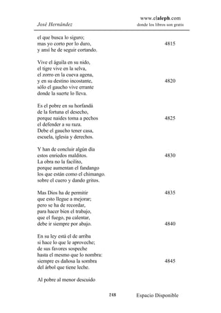 www.elaleph.com
José Hernández                          donde los libros son gratis


el que busca lo siguro;
mas yo corto por lo duro,                               4815
y ansí he de seguir cortando.

Vive el águila en su nido,
el tigre vive en la selva,
el zorro en la cueva agena,
y en su destino incostante,                             4820
sólo el gaucho vive errante
donde la suerte lo lleva.

Es el pobre en su horfandá
de la fortuna el desecho,
porque naides toma a pechos                             4825
el defender a su raza.
Debe el gaucho tener casa,
escuela, iglesia y derechos.

Y han de concluir algún día
estos enriedos malditos.                                4830
La obra no la facilito,
porque aumentan el fandango
los que están como el chimango.
sobre el cuero y dando gritos.

Mas Dios ha de permitir                                 4835
que esto llegue a mejorar;
pero se ha de recordar,
para hacer bien el trabajo,
que el fuego, pa calentar,
debe ir siempre por abajo.                              4840

En su ley está el de arriba
si hace lo que le aproveche;
de sus favores sospeche
hasta el mesmo que lo nombra:
siempre es dañosa la sombra                             4845
del árbol que tiene leche.

Al pobre al menor descuido

                                  248   Espacio Disponible
 