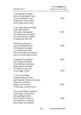 www.elaleph.com
Martín Fierro                            donde los libros son gratis


lo levantan de un sogazo;
pero yo compriendo el caso
y esta consecuencia saco:                                4850
el gaucho es el cuero flaco:
da los tientos para el lazo.

Y en lo que esplica mi lengua
todos deben tener fe.
Ansí, pues, entiéndanmé:                                 4855
con codicias no me mancho:
no se ha de llover el rancho
en donde este libro esté.

Permítanme descansar,
¡pues he trabajado tanto!                                4860
En este punto me planto
y a continuar me resisto.
Estos son treinta y tres cantos,
que es la mesma edá de Cristo.

Y guarden estas palabras                                 4865
que les digo al terminar:
en mi obra he de continuar
hasta dárselas concluida,
si el ingenio o si la vida
no me llegan a faltar.                                   4870

Y si la vida me falta,
tenganló todos por cierto
que el gaucho, hasta en el desierto,
sentirá en tal ocasión
tristeza en el corazón                                   4875
al saber que yo estoy muerto.

Pues son mis dichas desdichas
las de todos mis hermanos,
ellos guardarán ufanos
en su corazón mi historia;                               4880
me tendrán en su memoria
para siempre mis paisanos.

                                   249   Espacio Disponible
 