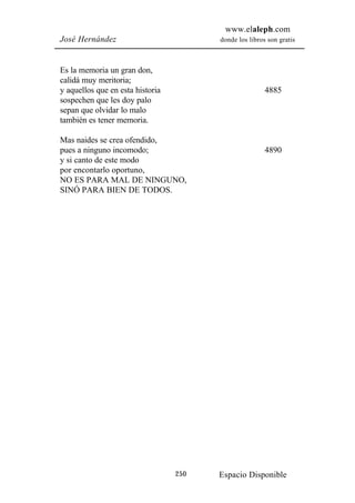 www.elaleph.com
José Hernández                          donde los libros son gratis



Es la memoria un gran don,
calidá muy meritoria;
y aquellos que en esta historia                         4885
sospechen que les doy palo
sepan que olvidar lo malo
también es tener memoria.

Mas naides se crea ofendido,
pues a ninguno incomodo;                                4890
y si canto de este modo
por encontarlo oportuno,
NO ES PARA MAL DE NINGUNO,
SINÓ PARA BIEN DE TODOS.




                                  250   Espacio Disponible
 