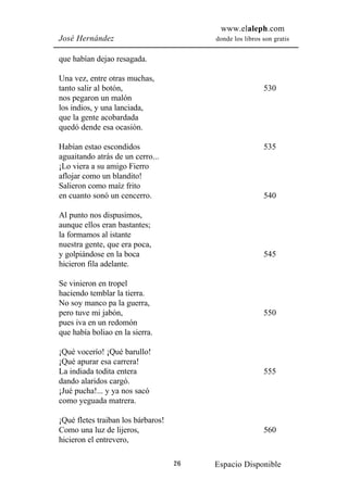 www.elaleph.com
José Hernández                           donde los libros son gratis


que habían dejao resagada.

Una vez, entre otras muchas,
tanto salir al botón,                                     530
nos pegaron un malón
los indios, y una lanciada,
que la gente acobardada
quedó dende esa ocasión.

Habían estao escondidos                                   535
aguaitando atrás de un cerro...
¡Lo viera a su amigo Fierro
aflojar como un blandito!
Salieron como maíz frito
en cuanto sonó un cencerro.                               540

Al punto nos dispusimos,
aunque ellos eran bastantes;
la formamos al istante
nuestra gente, que era poca,
y golpiándose en la boca                                  545
hicieron fila adelante.

Se vinieron en tropel
haciendo temblar la tierra.
No soy manco pa la guerra,
pero tuve mi jabón,                                       550
pues iva en un redomón
que había boliao en la sierra.

¡Qué vocerío! ¡Qué barullo!
¡Qué apurar esa carrera!
La indiada todita entera                                  555
dando alaridos cargó.
¡Jué pucha!... y ya nos sacó
como yeguada matrera.

¡Qué fletes traiban los bárbaros!
Como una luz de lijeros,                                  560
hicieron el entrevero,

                                    26   Espacio Disponible
 