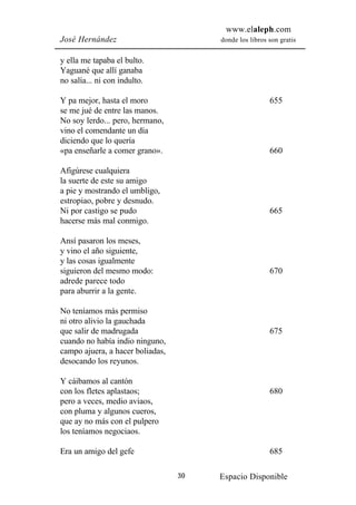 www.elaleph.com
José Hernández                         donde los libros son gratis


y ella me tapaba el bulto.
Yaguané que allí ganaba
no salía... ni con indulto.

Y pa mejor, hasta el moro                               655
se me jué de entre las manos.
No soy lerdo... pero, hermano,
vino el comendante un día
diciendo que lo quería
«pa enseñarle a comer grano».                           660

Afigúrese cualquiera
la suerte de este su amigo
a pie y mostrando el umbligo,
estropiao, pobre y desnudo.
Ni por castigo se pudo                                  665
hacerse más mal conmigo.

Ansí pasaron los meses,
y vino el año siguiente,
y las cosas igualmente
siguieron del mesmo modo:                               670
adrede parece todo
para aburrir a la gente.

No teníamos más permiso
ni otro alivio la gauchada
que salir de madrugada                                  675
cuando no había indio ninguno,
campo ajuera, a hacer boliadas,
desocando los reyunos.

Y cáibamos al cantón
con los fletes aplastaos;                               680
pero a veces, medio aviaos,
con pluma y algunos cueros,
que ay no más con el pulpero
los teníamos negociaos.

Era un amigo del gefe                                   685

                                  30   Espacio Disponible
 